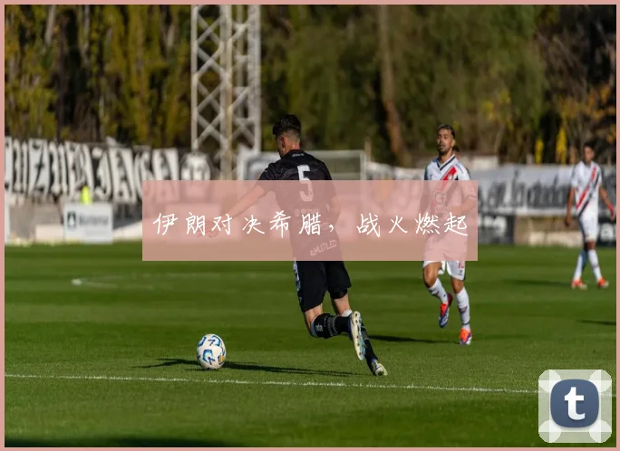 伊朗对决希腊，战火燃起
