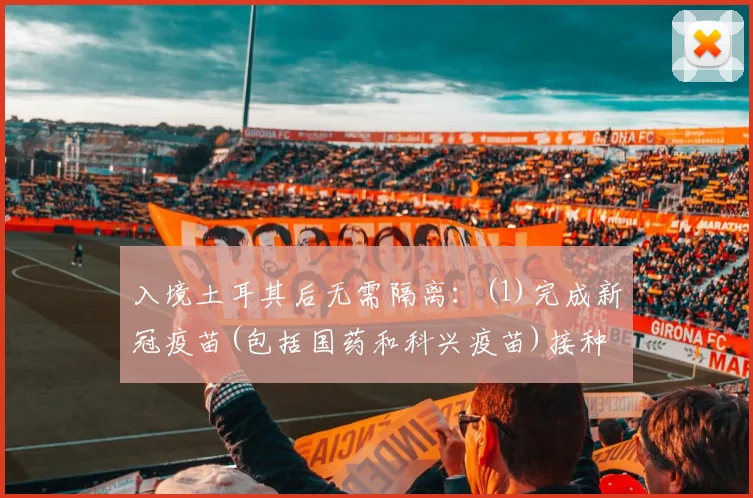 入境土耳其后无需隔离:(1)完成新冠疫苗(包括国药和科兴疫苗)接种满14天——疫苗接种证明