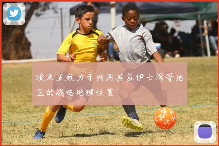 埃及正致力于利用其苏伊士湾等地区的战略地理位置