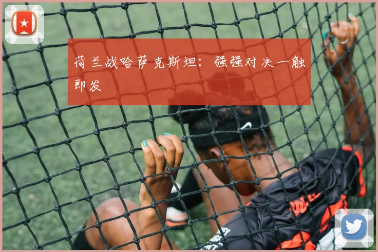 荷兰战哈萨克斯坦：强强对决一触即发