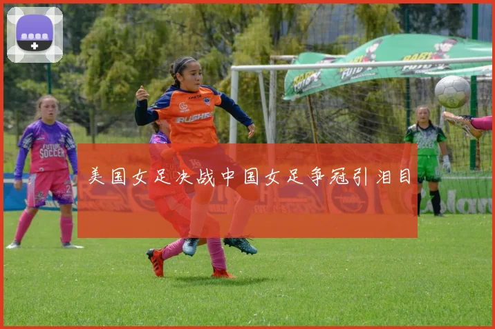美国女足决战中国女足争冠引泪目