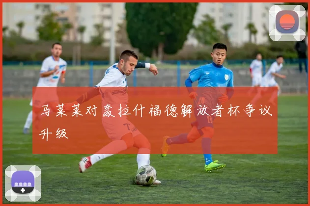 马莱莱对轰拉什福德解放者杯争议升级