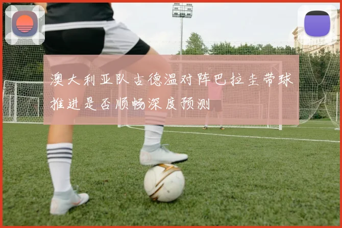 澳大利亚队古德温对阵巴拉圭带球推进是否顺畅深度预测