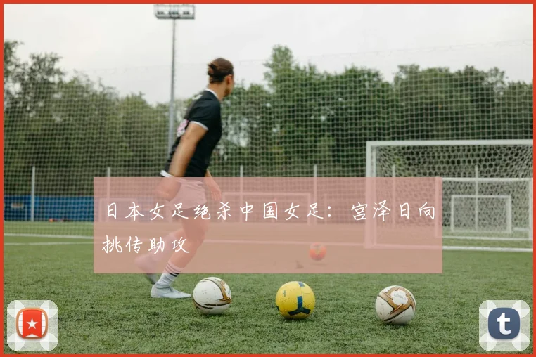 日本女足绝杀中国女足：宫泽日向挑传助攻