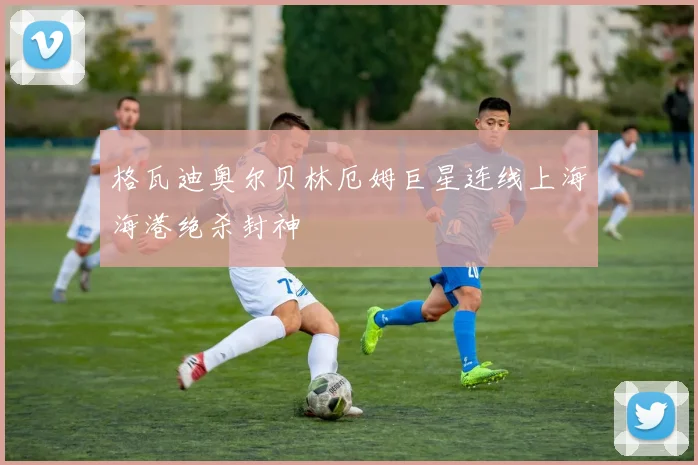 格瓦迪奥尔贝林厄姆巨星连线上海海港绝杀封神