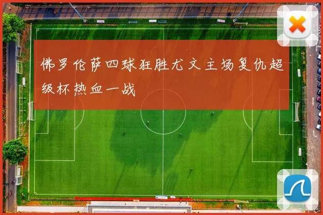 佛罗伦萨四球狂胜尤文主场复仇超级杯热血一战