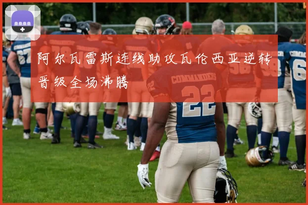 阿尔瓦雷斯连线助攻瓦伦西亚逆转晋级全场沸腾