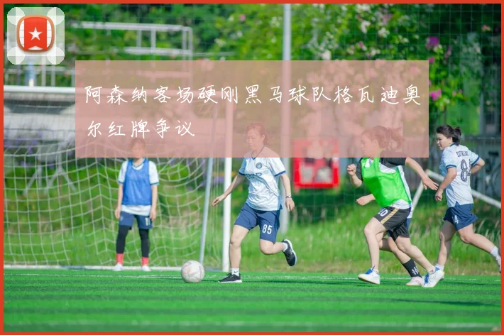 阿森纳客场硬刚黑马球队格瓦迪奥尔红牌争议