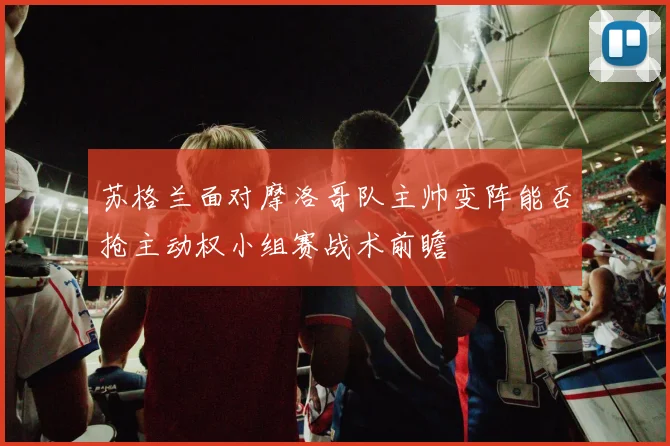 苏格兰面对摩洛哥队主帅变阵能否抢主动权小组赛战术前瞻