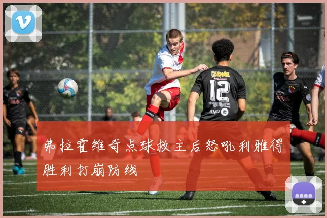弗拉霍维奇点球救主后怒吼利雅得胜利打崩防线