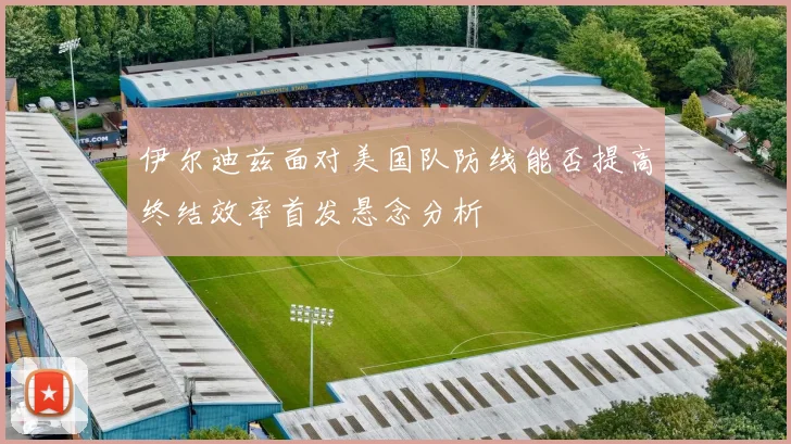 伊尔迪兹面对美国队防线能否提高终结效率首发悬念分析
