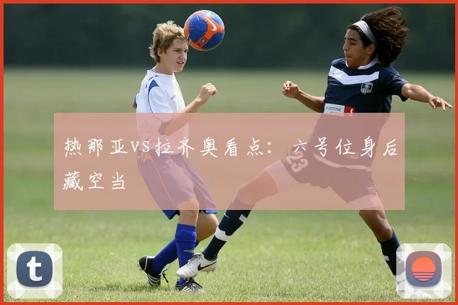 热那亚vs拉齐奥看点:六号位身后藏空当