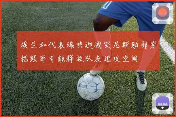 埃兰加代表瑞典迎战突尼斯肋部穿插频率可能释放队友进攻空间
