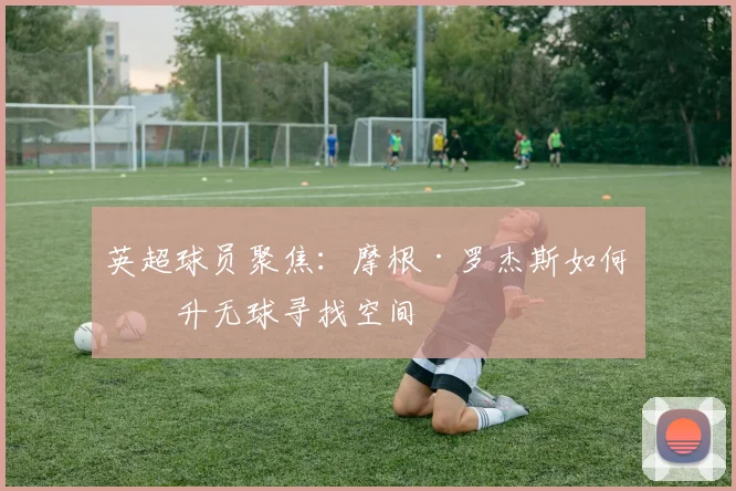 英超球员聚焦：摩根·罗杰斯如何提升无球寻找空间