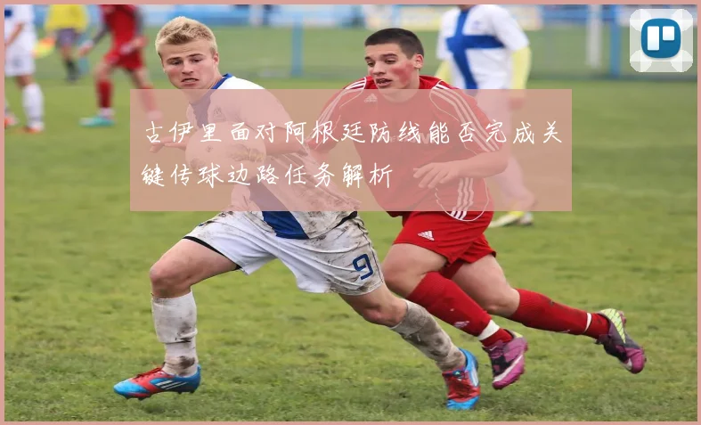 古伊里面对阿根廷防线能否完成关键传球边路任务解析
