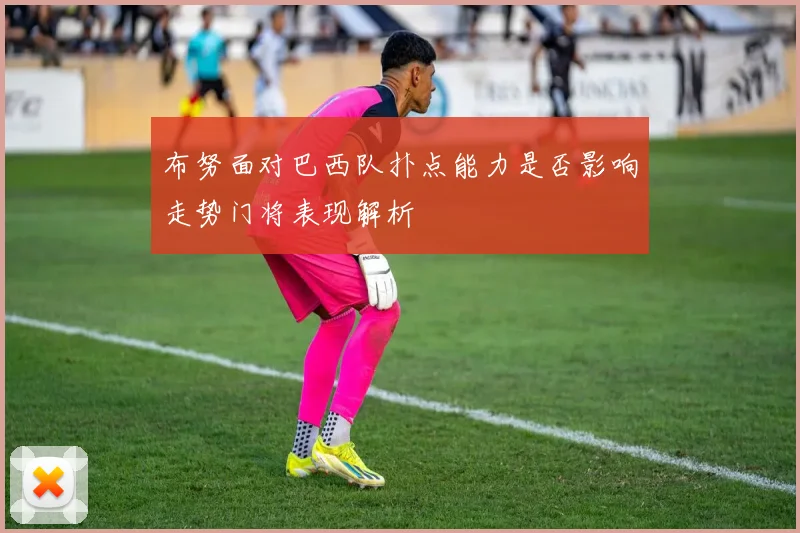 布努面对巴西队扑点能力是否影响走势门将表现解析