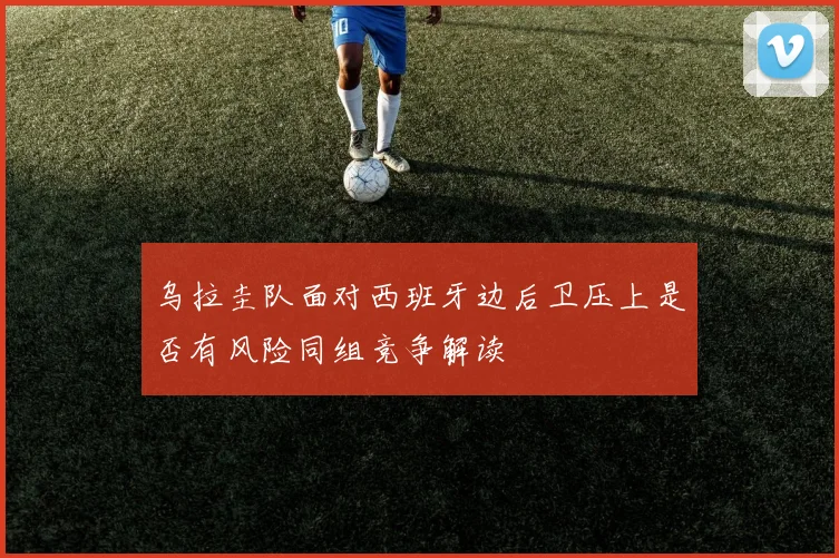 乌拉圭队面对西班牙边后卫压上是否有风险同组竞争解读