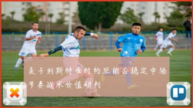 麦卡利斯特面对约旦能否稳定中场节奏战术价值研判