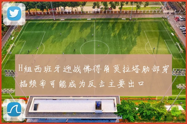 H组西班牙迎战佛得角莫拉塔肋部穿插频率可能成为反击主要出口