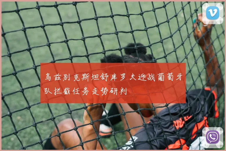 乌兹别克斯坦舒库罗夫迎战葡萄牙队拦截任务走势研判