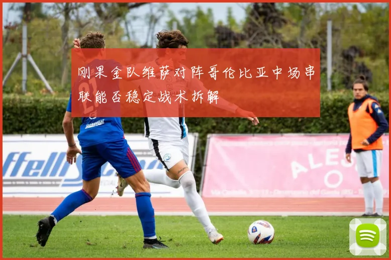 刚果金队维萨对阵哥伦比亚中场串联能否稳定战术拆解