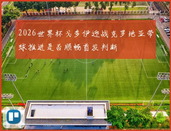 2026世界杯戈多伊迎战克罗地亚带球推进是否顺畅首发判断