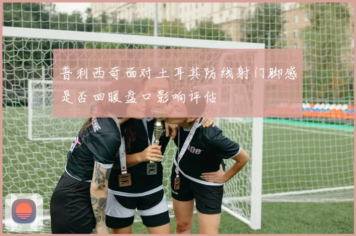 普利西奇面对土耳其防线射门脚感是否回暖盘口影响评估