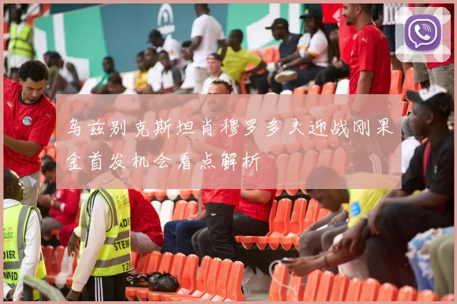 乌兹别克斯坦肖穆罗多夫迎战刚果金首发机会看点解析